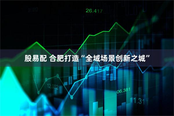 股易配 合肥打造“全域场景创新之城”
