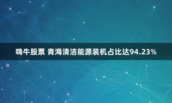 嗨牛股票 青海清洁能源装机占比达94.23%
