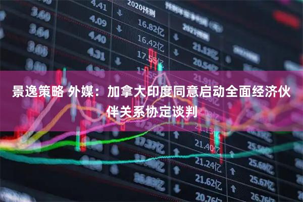 景逸策略 外媒：加拿大印度同意启动全面经济伙伴关系协定谈判