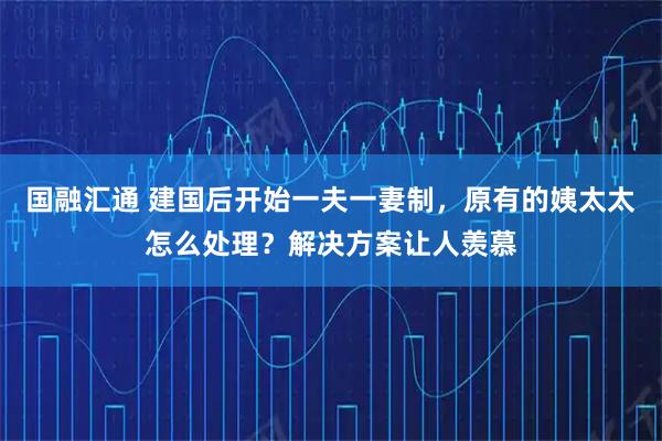 国融汇通 建国后开始一夫一妻制，原有的姨太太怎么处理？解决方案让人羡慕