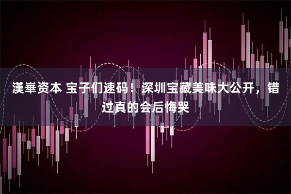 漢崋资本 宝子们速码！深圳宝藏美味大公开，错过真的会后悔哭