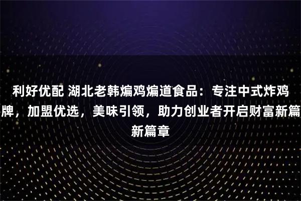 利好优配 湖北老韩煸鸡煸道食品：专注中式炸鸡品牌，加盟优选，美味引领，助力创业者开启财富新篇章