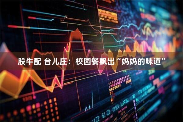 股牛配 台儿庄：校园餐飘出“妈妈的味道”