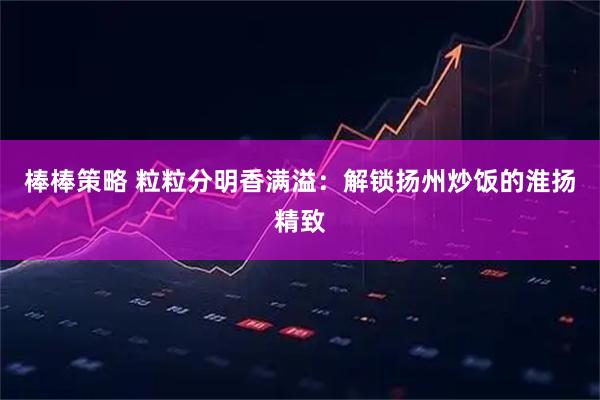 棒棒策略 粒粒分明香满溢：解锁扬州炒饭的淮扬精致
