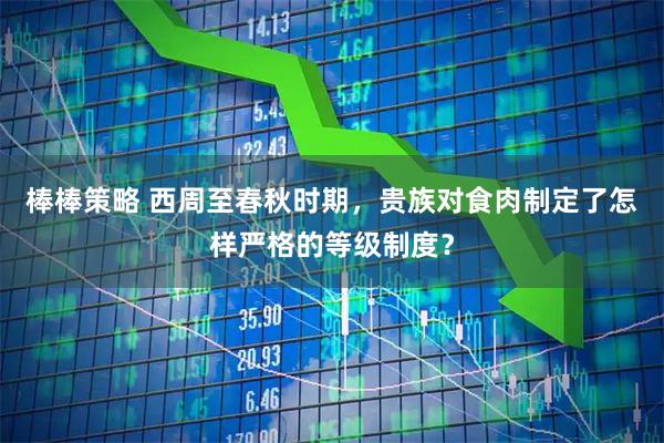 棒棒策略 西周至春秋时期，贵族对食肉制定了怎样严格的等级制度？