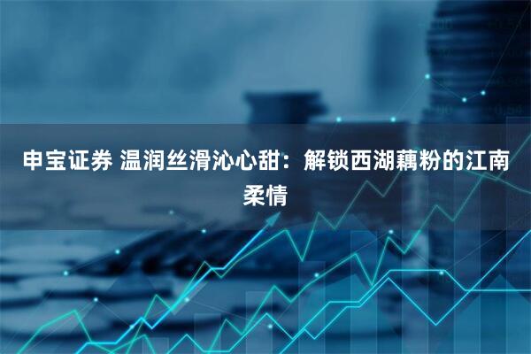 申宝证券 温润丝滑沁心甜：解锁西湖藕粉的江南柔情