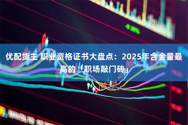 优配货主 职业资格证书大盘点：2025年含金量最高的「职场敲门砖」