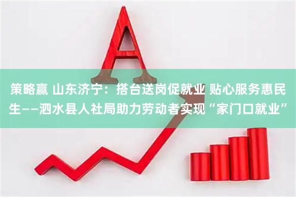 策略赢 山东济宁：搭台送岗促就业 贴心服务惠民生——泗水县人社局助力劳动者实现“家门口就业”