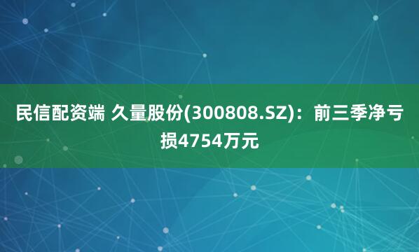 民信配资端 久量股份(300808.SZ)：前三季净亏损4754万元