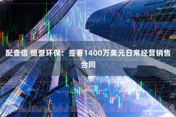 配查信 恒誉环保：签署1400万美元日常经营销售合同