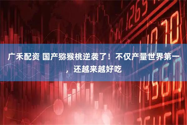 广禾配资 国产猕猴桃逆袭了！不仅产量世界第一，还越来越好吃