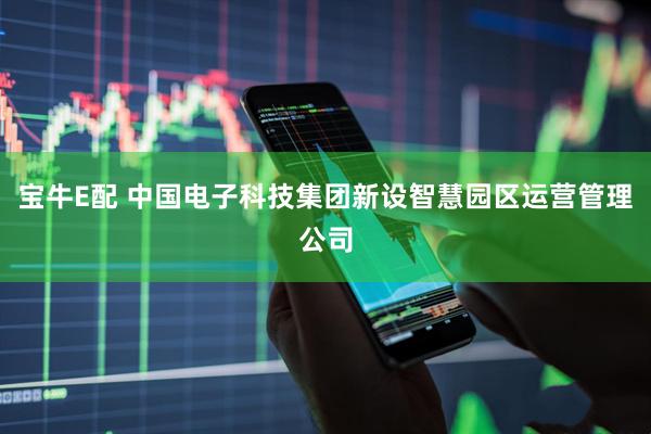 宝牛E配 中国电子科技集团新设智慧园区运营管理公司
