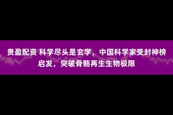 贵盈配资 科学尽头是玄学，中国科学家受封神榜启发，突破骨骼再生生物极限