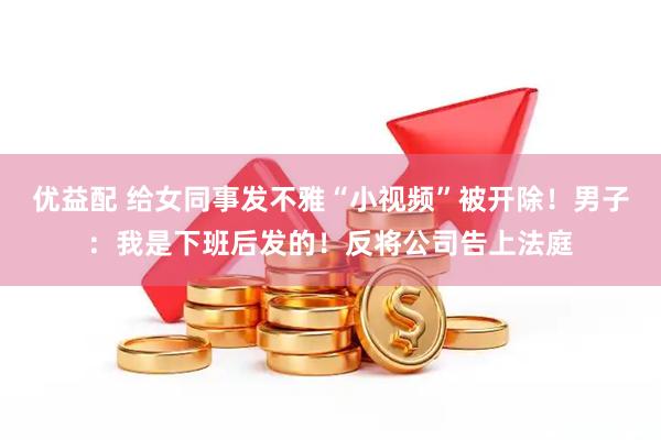 优益配 给女同事发不雅“小视频”被开除！男子：我是下班后发的！反将公司告上法庭