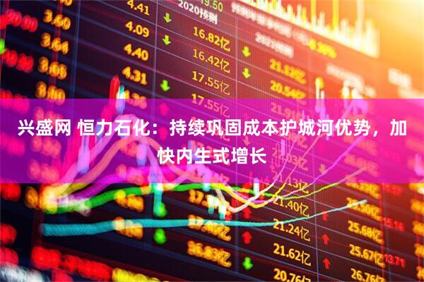 兴盛网 恒力石化：持续巩固成本护城河优势，加快内生式增长
