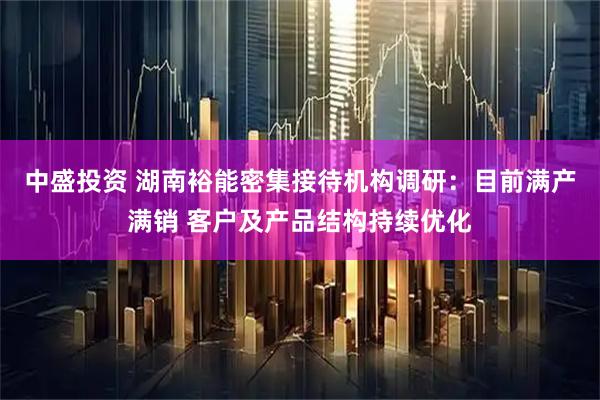 中盛投资 湖南裕能密集接待机构调研：目前满产满销 客户及产品结构持续优化