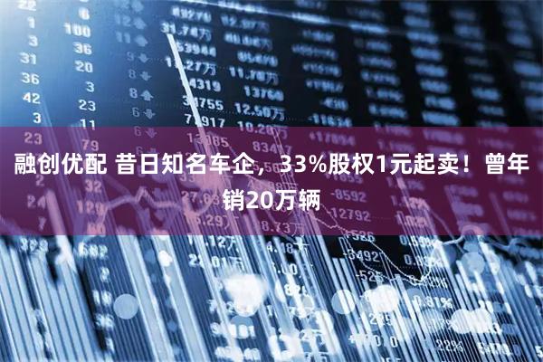 融创优配 昔日知名车企，33%股权1元起卖！曾年销20万辆