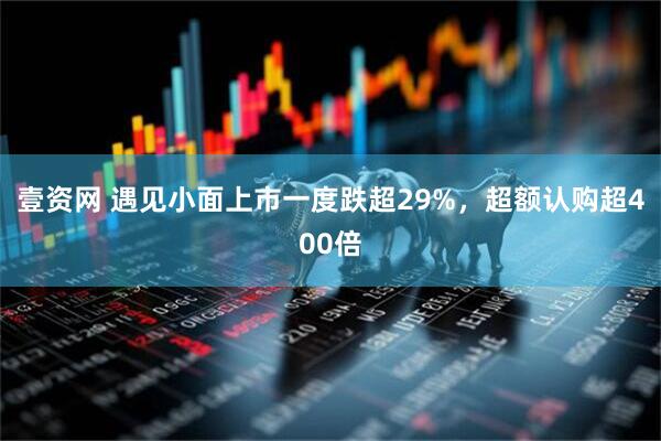 壹资网 遇见小面上市一度跌超29%，超额认购超400倍