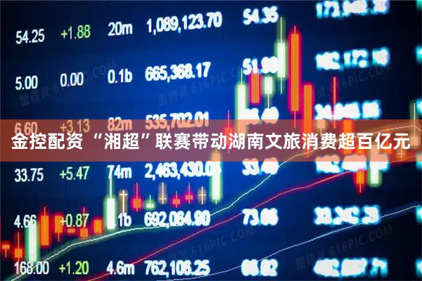 金控配资 “湘超”联赛带动湖南文旅消费超百亿元