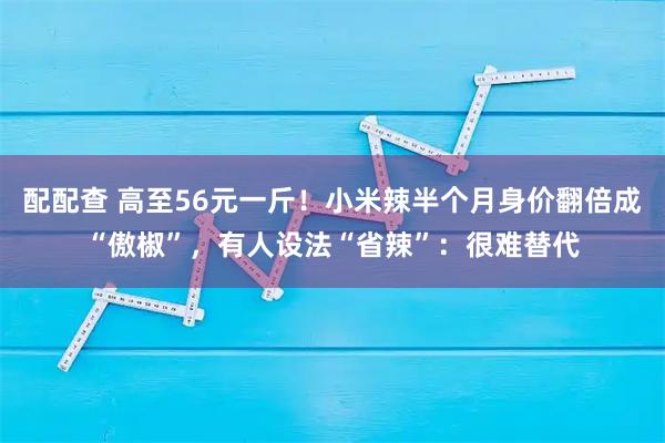 配配查 高至56元一斤！小米辣半个月身价翻倍成“傲椒”，有人设法“省辣”：很难替代