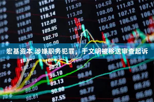 宏基资本 涉嫌职务犯罪，于文明被移送审查起诉