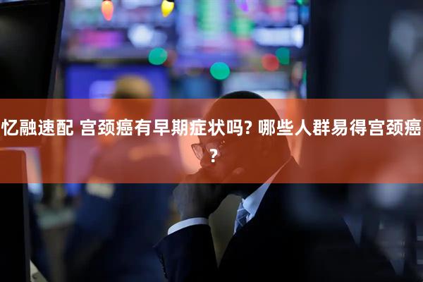 忆融速配 宫颈癌有早期症状吗? 哪些人群易得宫颈癌 ?