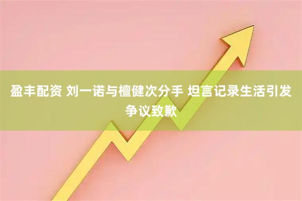 盈丰配资 刘一诺与檀健次分手 坦言记录生活引发争议致歉