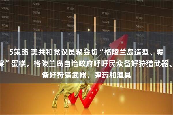 5策略 美共和党议员聚会切“格陵兰岛造型、覆盖美国旗图案”蛋糕，格陵兰岛自治政府呼吁民众备好狩猎武器、弹药和渔具