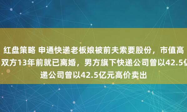 红盘策略 申通快递老板娘被前夫索要股份，市值高达2.8亿元！双方13年前就已离婚，男方旗下快递公司曾以42.5亿元高价卖出