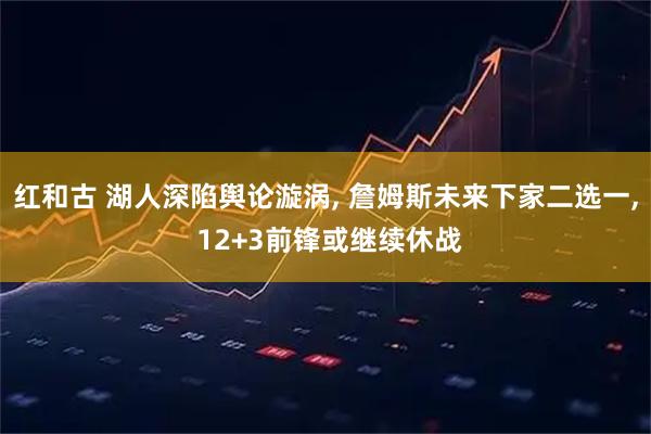 红和古 湖人深陷舆论漩涡, 詹姆斯未来下家二选一, 12+3前锋或继续休战