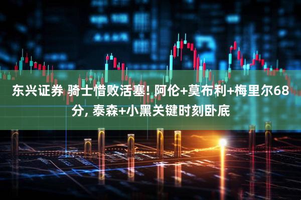 东兴证券 骑士惜败活塞! 阿伦+莫布利+梅里尔68分, 泰森+小黑关键时刻卧底