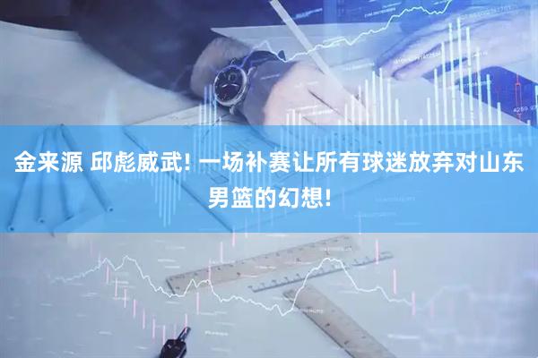 金来源 邱彪威武! 一场补赛让所有球迷放弃对山东男篮的幻想!