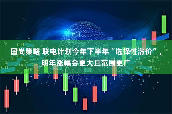 国尚策略 联电计划今年下半年“选择性涨价”，明年涨幅会更大且范围更广